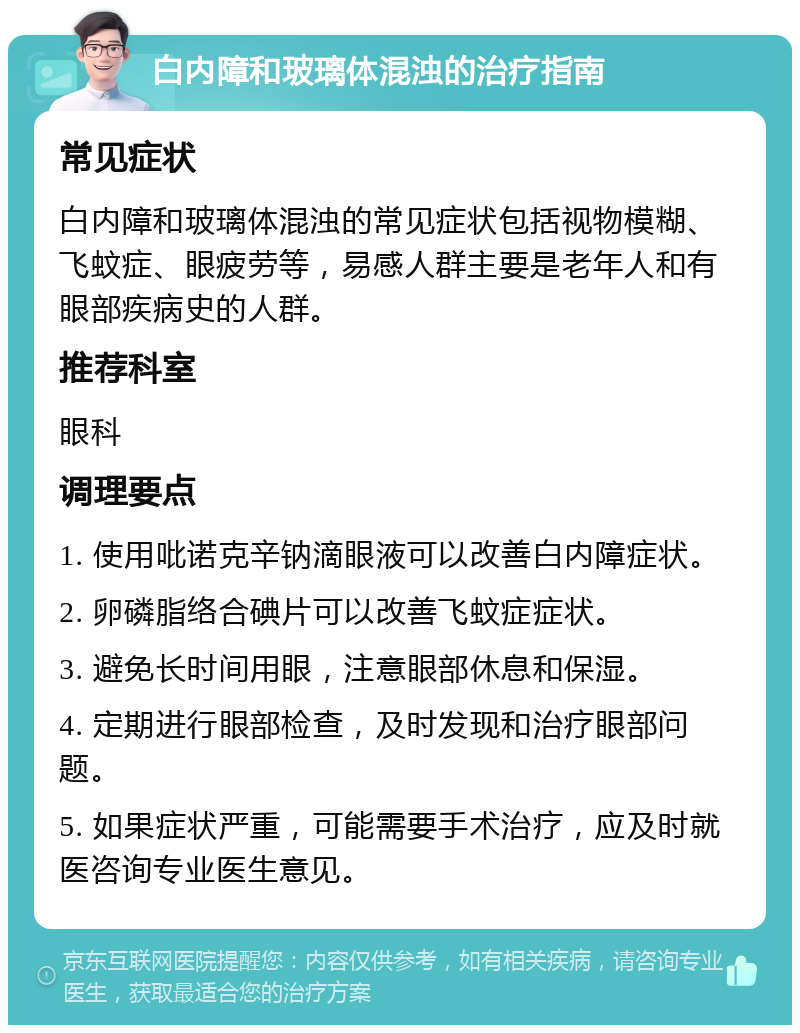 白内障和玻璃体混浊的治疗指南 常见症状 白内障和玻璃体混浊的常见症状包括视物模糊、飞蚊症、眼疲劳等，易感人群主要是老年人和有眼部疾病史的人群。 推荐科室 眼科 调理要点 1. 使用吡诺克辛钠滴眼液可以改善白内障症状。 2. 卵磷脂络合碘片可以改善飞蚊症症状。 3. 避免长时间用眼，注意眼部休息和保湿。 4. 定期进行眼部检查，及时发现和治疗眼部问题。 5. 如果症状严重，可能需要手术治疗，应及时就医咨询专业医生意见。