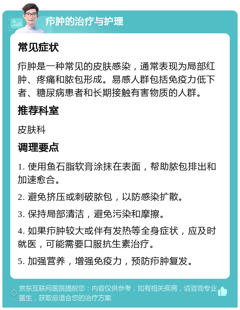 疖肿的治疗与护理 常见症状 疖肿是一种常见的皮肤感染，通常表现为局部红肿、疼痛和脓包形成。易感人群包括免疫力低下者、糖尿病患者和长期接触有害物质的人群。 推荐科室 皮肤科 调理要点 1. 使用鱼石脂软膏涂抹在表面，帮助脓包排出和加速愈合。 2. 避免挤压或刺破脓包，以防感染扩散。 3. 保持局部清洁，避免污染和摩擦。 4. 如果疖肿较大或伴有发热等全身症状，应及时就医，可能需要口服抗生素治疗。 5. 加强营养，增强免疫力，预防疖肿复发。