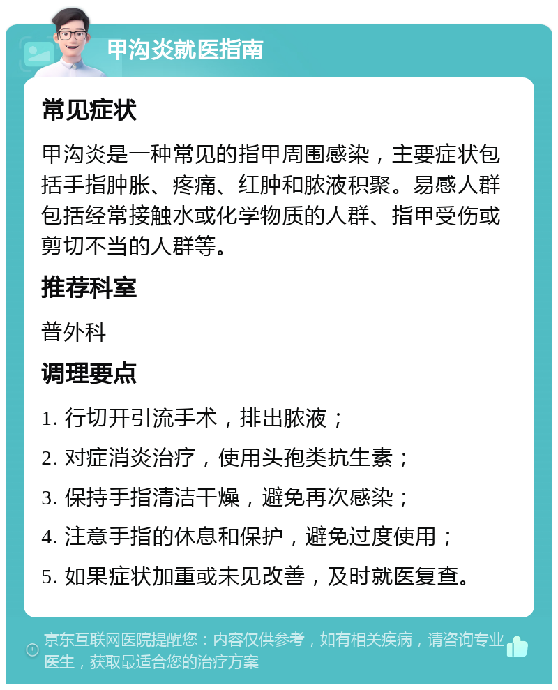 甲沟炎就医指南 常见症状 甲沟炎是一种常见的指甲周围感染，主要症状包括手指肿胀、疼痛、红肿和脓液积聚。易感人群包括经常接触水或化学物质的人群、指甲受伤或剪切不当的人群等。 推荐科室 普外科 调理要点 1. 行切开引流手术，排出脓液； 2. 对症消炎治疗，使用头孢类抗生素； 3. 保持手指清洁干燥，避免再次感染； 4. 注意手指的休息和保护，避免过度使用； 5. 如果症状加重或未见改善，及时就医复查。