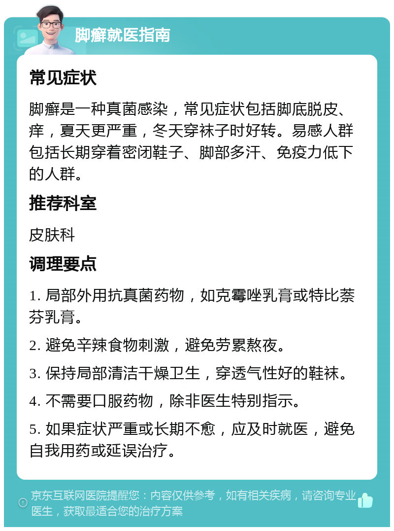 脚癣就医指南 常见症状 脚癣是一种真菌感染，常见症状包括脚底脱皮、痒，夏天更严重，冬天穿袜子时好转。易感人群包括长期穿着密闭鞋子、脚部多汗、免疫力低下的人群。 推荐科室 皮肤科 调理要点 1. 局部外用抗真菌药物，如克霉唑乳膏或特比萘芬乳膏。 2. 避免辛辣食物刺激，避免劳累熬夜。 3. 保持局部清洁干燥卫生，穿透气性好的鞋袜。 4. 不需要口服药物，除非医生特别指示。 5. 如果症状严重或长期不愈，应及时就医，避免自我用药或延误治疗。