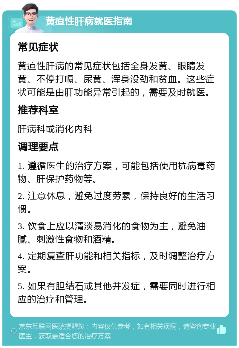 黄疸性肝病就医指南 常见症状 黄疸性肝病的常见症状包括全身发黄、眼睛发黄、不停打嗝、尿黄、浑身没劲和贫血。这些症状可能是由肝功能异常引起的，需要及时就医。 推荐科室 肝病科或消化内科 调理要点 1. 遵循医生的治疗方案，可能包括使用抗病毒药物、肝保护药物等。 2. 注意休息，避免过度劳累，保持良好的生活习惯。 3. 饮食上应以清淡易消化的食物为主，避免油腻、刺激性食物和酒精。 4. 定期复查肝功能和相关指标，及时调整治疗方案。 5. 如果有胆结石或其他并发症，需要同时进行相应的治疗和管理。