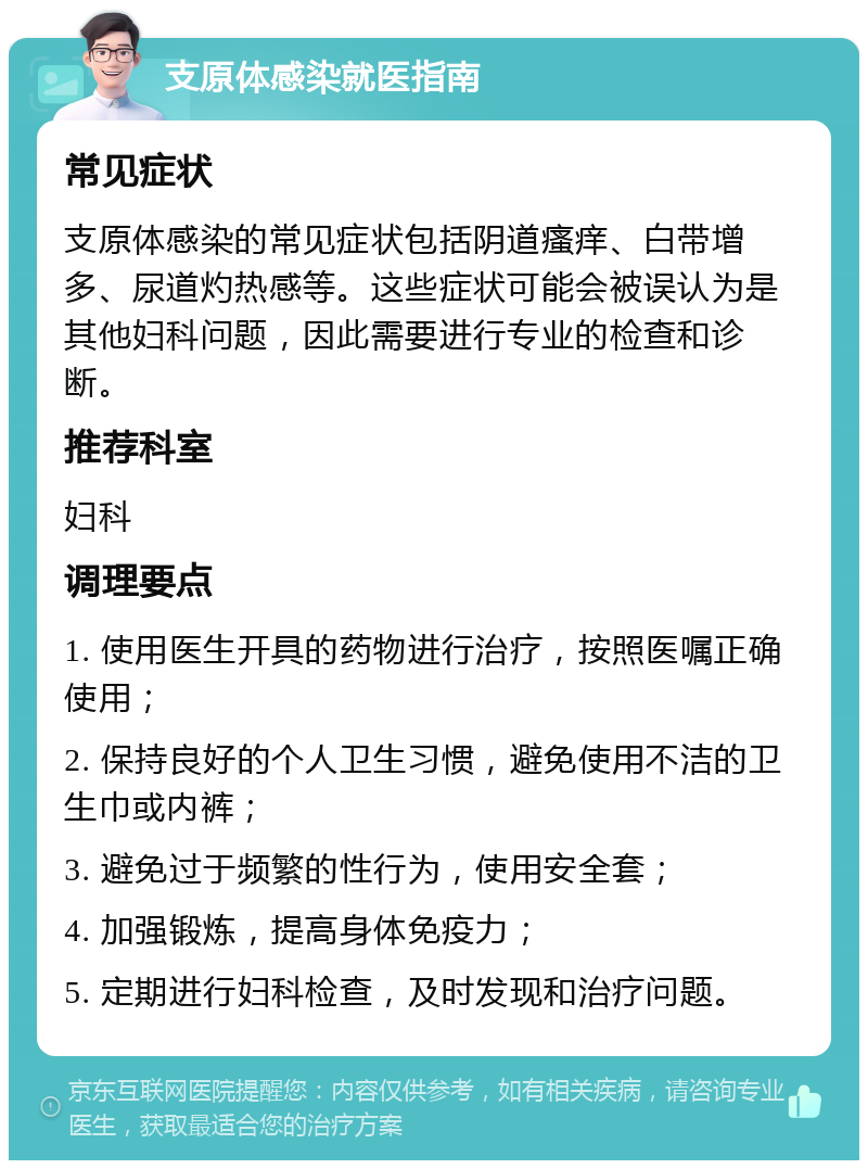 支原体感染就医指南 常见症状 支原体感染的常见症状包括阴道瘙痒、白带增多、尿道灼热感等。这些症状可能会被误认为是其他妇科问题，因此需要进行专业的检查和诊断。 推荐科室 妇科 调理要点 1. 使用医生开具的药物进行治疗，按照医嘱正确使用； 2. 保持良好的个人卫生习惯，避免使用不洁的卫生巾或内裤； 3. 避免过于频繁的性行为，使用安全套； 4. 加强锻炼，提高身体免疫力； 5. 定期进行妇科检查，及时发现和治疗问题。