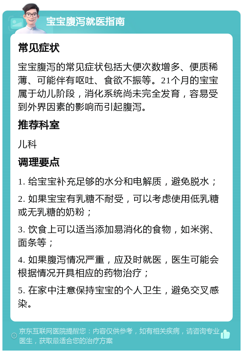 宝宝腹泻就医指南 常见症状 宝宝腹泻的常见症状包括大便次数增多、便质稀薄、可能伴有呕吐、食欲不振等。21个月的宝宝属于幼儿阶段，消化系统尚未完全发育，容易受到外界因素的影响而引起腹泻。 推荐科室 儿科 调理要点 1. 给宝宝补充足够的水分和电解质，避免脱水； 2. 如果宝宝有乳糖不耐受，可以考虑使用低乳糖或无乳糖的奶粉； 3. 饮食上可以适当添加易消化的食物，如米粥、面条等； 4. 如果腹泻情况严重，应及时就医，医生可能会根据情况开具相应的药物治疗； 5. 在家中注意保持宝宝的个人卫生，避免交叉感染。