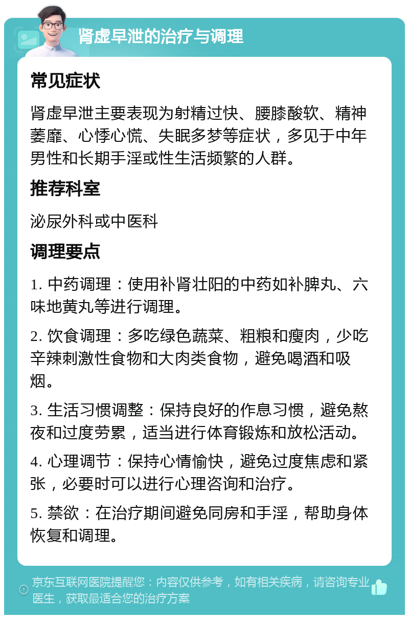 肾虚早泄的治疗与调理 常见症状 肾虚早泄主要表现为射精过快、腰膝酸软、精神萎靡、心悸心慌、失眠多梦等症状，多见于中年男性和长期手淫或性生活频繁的人群。 推荐科室 泌尿外科或中医科 调理要点 1. 中药调理：使用补肾壮阳的中药如补脾丸、六味地黄丸等进行调理。 2. 饮食调理：多吃绿色蔬菜、粗粮和瘦肉，少吃辛辣刺激性食物和大肉类食物，避免喝酒和吸烟。 3. 生活习惯调整：保持良好的作息习惯，避免熬夜和过度劳累，适当进行体育锻炼和放松活动。 4. 心理调节：保持心情愉快，避免过度焦虑和紧张，必要时可以进行心理咨询和治疗。 5. 禁欲：在治疗期间避免同房和手淫，帮助身体恢复和调理。