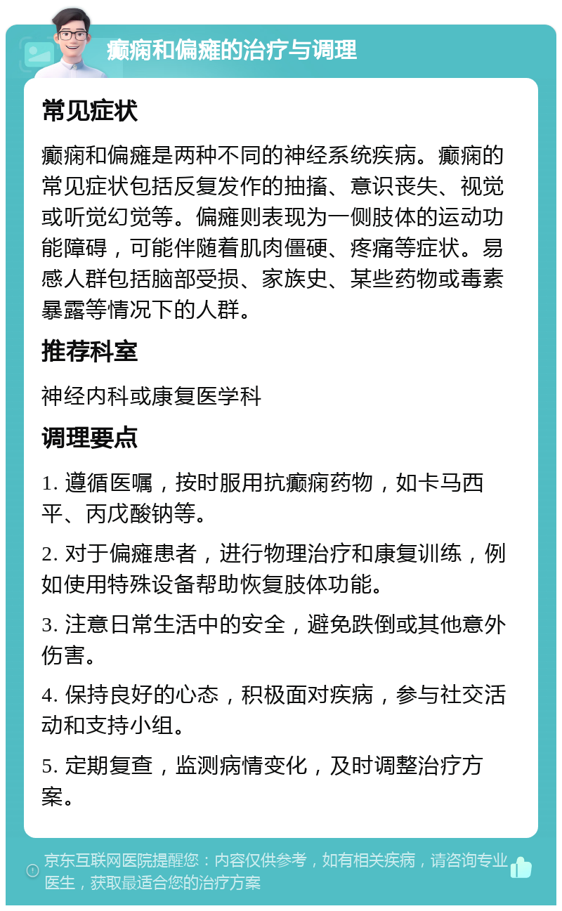 癫痫和偏瘫的治疗与调理 常见症状 癫痫和偏瘫是两种不同的神经系统疾病。癫痫的常见症状包括反复发作的抽搐、意识丧失、视觉或听觉幻觉等。偏瘫则表现为一侧肢体的运动功能障碍，可能伴随着肌肉僵硬、疼痛等症状。易感人群包括脑部受损、家族史、某些药物或毒素暴露等情况下的人群。 推荐科室 神经内科或康复医学科 调理要点 1. 遵循医嘱，按时服用抗癫痫药物，如卡马西平、丙戊酸钠等。 2. 对于偏瘫患者，进行物理治疗和康复训练，例如使用特殊设备帮助恢复肢体功能。 3. 注意日常生活中的安全，避免跌倒或其他意外伤害。 4. 保持良好的心态，积极面对疾病，参与社交活动和支持小组。 5. 定期复查，监测病情变化，及时调整治疗方案。