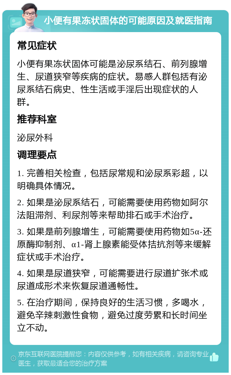 小便有果冻状固体的可能原因及就医指南 常见症状 小便有果冻状固体可能是泌尿系结石、前列腺增生、尿道狭窄等疾病的症状。易感人群包括有泌尿系结石病史、性生活或手淫后出现症状的人群。 推荐科室 泌尿外科 调理要点 1. 完善相关检查，包括尿常规和泌尿系彩超，以明确具体情况。 2. 如果是泌尿系结石，可能需要使用药物如阿尔法阻滞剂、利尿剂等来帮助排石或手术治疗。 3. 如果是前列腺增生，可能需要使用药物如5α-还原酶抑制剂、α1-肾上腺素能受体拮抗剂等来缓解症状或手术治疗。 4. 如果是尿道狭窄，可能需要进行尿道扩张术或尿道成形术来恢复尿道通畅性。 5. 在治疗期间，保持良好的生活习惯，多喝水，避免辛辣刺激性食物，避免过度劳累和长时间坐立不动。