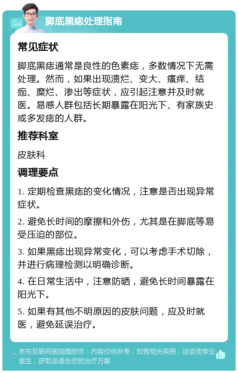 脚底黑痣处理指南 常见症状 脚底黑痣通常是良性的色素痣，多数情况下无需处理。然而，如果出现溃烂、变大、瘙痒、结痂、糜烂、渗出等症状，应引起注意并及时就医。易感人群包括长期暴露在阳光下、有家族史或多发痣的人群。 推荐科室 皮肤科 调理要点 1. 定期检查黑痣的变化情况，注意是否出现异常症状。 2. 避免长时间的摩擦和外伤，尤其是在脚底等易受压迫的部位。 3. 如果黑痣出现异常变化，可以考虑手术切除，并进行病理检测以明确诊断。 4. 在日常生活中，注意防晒，避免长时间暴露在阳光下。 5. 如果有其他不明原因的皮肤问题，应及时就医，避免延误治疗。