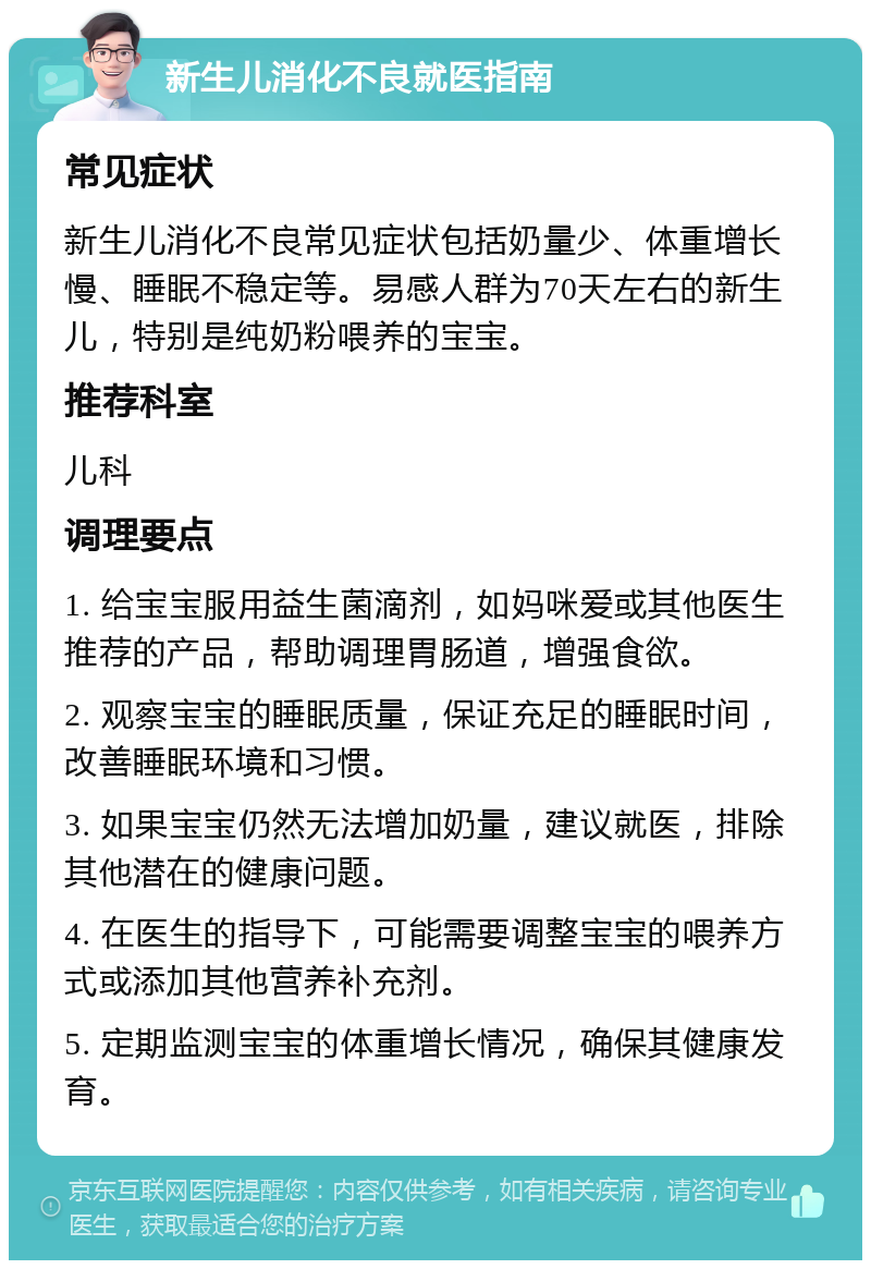 新生儿消化不良就医指南 常见症状 新生儿消化不良常见症状包括奶量少、体重增长慢、睡眠不稳定等。易感人群为70天左右的新生儿，特别是纯奶粉喂养的宝宝。 推荐科室 儿科 调理要点 1. 给宝宝服用益生菌滴剂，如妈咪爱或其他医生推荐的产品，帮助调理胃肠道，增强食欲。 2. 观察宝宝的睡眠质量，保证充足的睡眠时间，改善睡眠环境和习惯。 3. 如果宝宝仍然无法增加奶量，建议就医，排除其他潜在的健康问题。 4. 在医生的指导下，可能需要调整宝宝的喂养方式或添加其他营养补充剂。 5. 定期监测宝宝的体重增长情况，确保其健康发育。