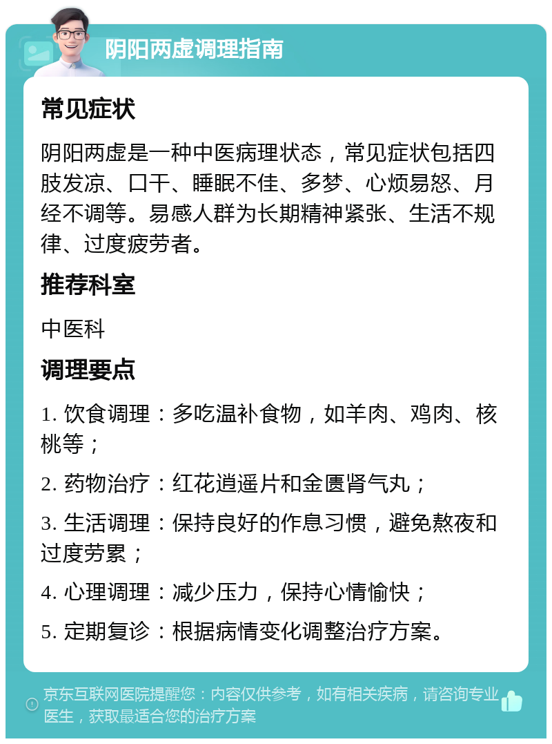 阴阳两虚调理指南 常见症状 阴阳两虚是一种中医病理状态，常见症状包括四肢发凉、口干、睡眠不佳、多梦、心烦易怒、月经不调等。易感人群为长期精神紧张、生活不规律、过度疲劳者。 推荐科室 中医科 调理要点 1. 饮食调理：多吃温补食物，如羊肉、鸡肉、核桃等； 2. 药物治疗：红花逍遥片和金匮肾气丸； 3. 生活调理：保持良好的作息习惯，避免熬夜和过度劳累； 4. 心理调理：减少压力，保持心情愉快； 5. 定期复诊：根据病情变化调整治疗方案。