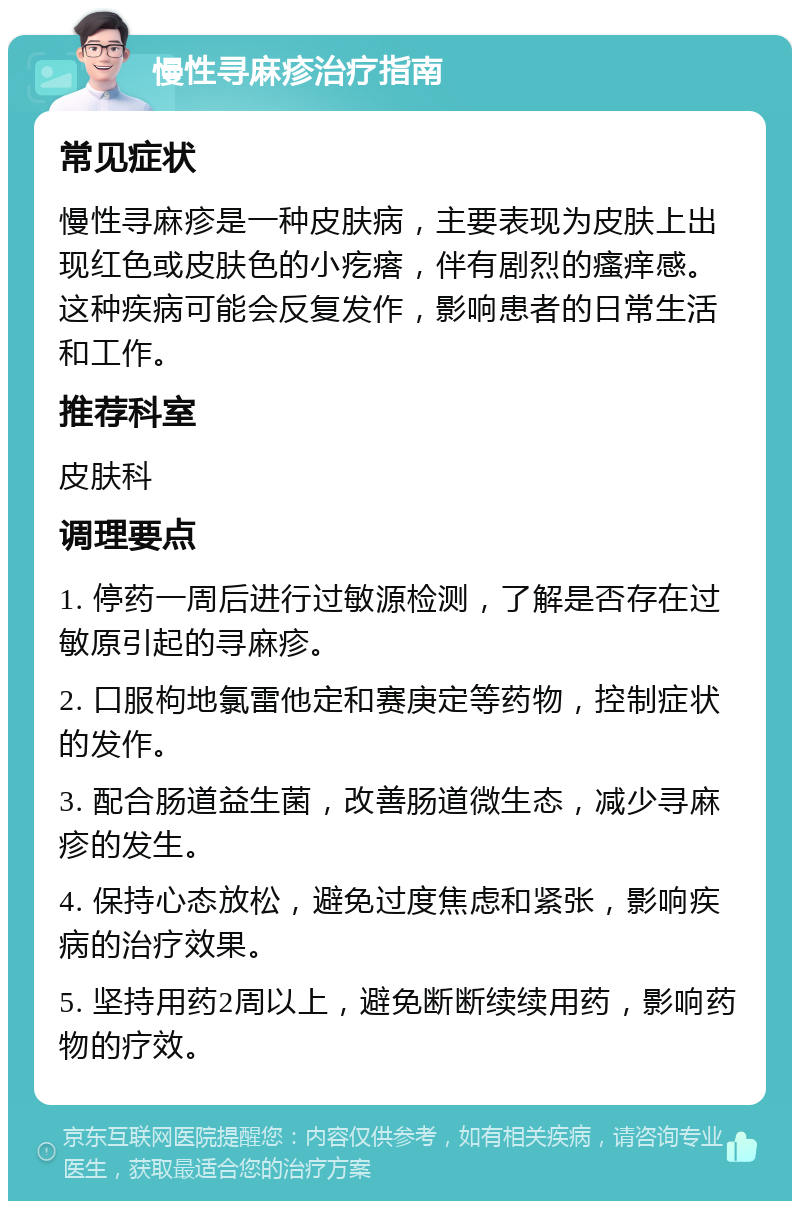 慢性寻麻疹治疗指南 常见症状 慢性寻麻疹是一种皮肤病，主要表现为皮肤上出现红色或皮肤色的小疙瘩，伴有剧烈的瘙痒感。这种疾病可能会反复发作，影响患者的日常生活和工作。 推荐科室 皮肤科 调理要点 1. 停药一周后进行过敏源检测，了解是否存在过敏原引起的寻麻疹。 2. 口服枸地氯雷他定和赛庚定等药物，控制症状的发作。 3. 配合肠道益生菌，改善肠道微生态，减少寻麻疹的发生。 4. 保持心态放松，避免过度焦虑和紧张，影响疾病的治疗效果。 5. 坚持用药2周以上，避免断断续续用药，影响药物的疗效。