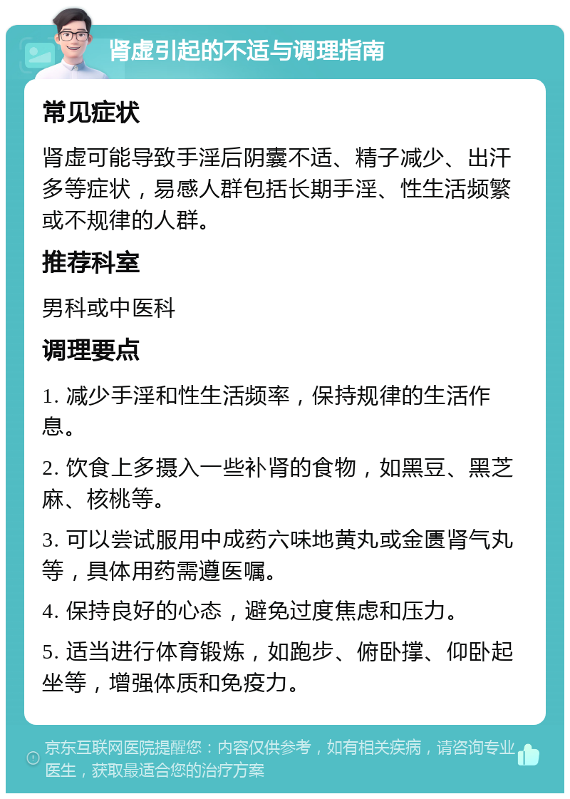 肾虚引起的不适与调理指南 常见症状 肾虚可能导致手淫后阴囊不适、精子减少、出汗多等症状，易感人群包括长期手淫、性生活频繁或不规律的人群。 推荐科室 男科或中医科 调理要点 1. 减少手淫和性生活频率，保持规律的生活作息。 2. 饮食上多摄入一些补肾的食物，如黑豆、黑芝麻、核桃等。 3. 可以尝试服用中成药六味地黄丸或金匮肾气丸等，具体用药需遵医嘱。 4. 保持良好的心态，避免过度焦虑和压力。 5. 适当进行体育锻炼，如跑步、俯卧撑、仰卧起坐等，增强体质和免疫力。