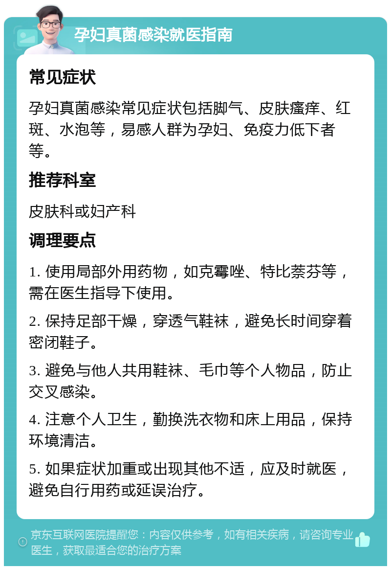 孕妇真菌感染就医指南 常见症状 孕妇真菌感染常见症状包括脚气、皮肤瘙痒、红斑、水泡等，易感人群为孕妇、免疫力低下者等。 推荐科室 皮肤科或妇产科 调理要点 1. 使用局部外用药物，如克霉唑、特比萘芬等，需在医生指导下使用。 2. 保持足部干燥，穿透气鞋袜，避免长时间穿着密闭鞋子。 3. 避免与他人共用鞋袜、毛巾等个人物品，防止交叉感染。 4. 注意个人卫生，勤换洗衣物和床上用品，保持环境清洁。 5. 如果症状加重或出现其他不适，应及时就医，避免自行用药或延误治疗。