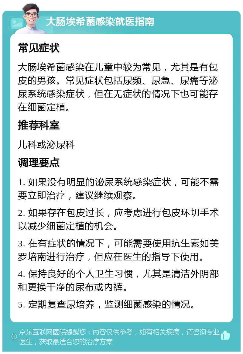 大肠埃希菌感染就医指南 常见症状 大肠埃希菌感染在儿童中较为常见，尤其是有包皮的男孩。常见症状包括尿频、尿急、尿痛等泌尿系统感染症状，但在无症状的情况下也可能存在细菌定植。 推荐科室 儿科或泌尿科 调理要点 1. 如果没有明显的泌尿系统感染症状，可能不需要立即治疗，建议继续观察。 2. 如果存在包皮过长，应考虑进行包皮环切手术以减少细菌定植的机会。 3. 在有症状的情况下，可能需要使用抗生素如美罗培南进行治疗，但应在医生的指导下使用。 4. 保持良好的个人卫生习惯，尤其是清洁外阴部和更换干净的尿布或内裤。 5. 定期复查尿培养，监测细菌感染的情况。