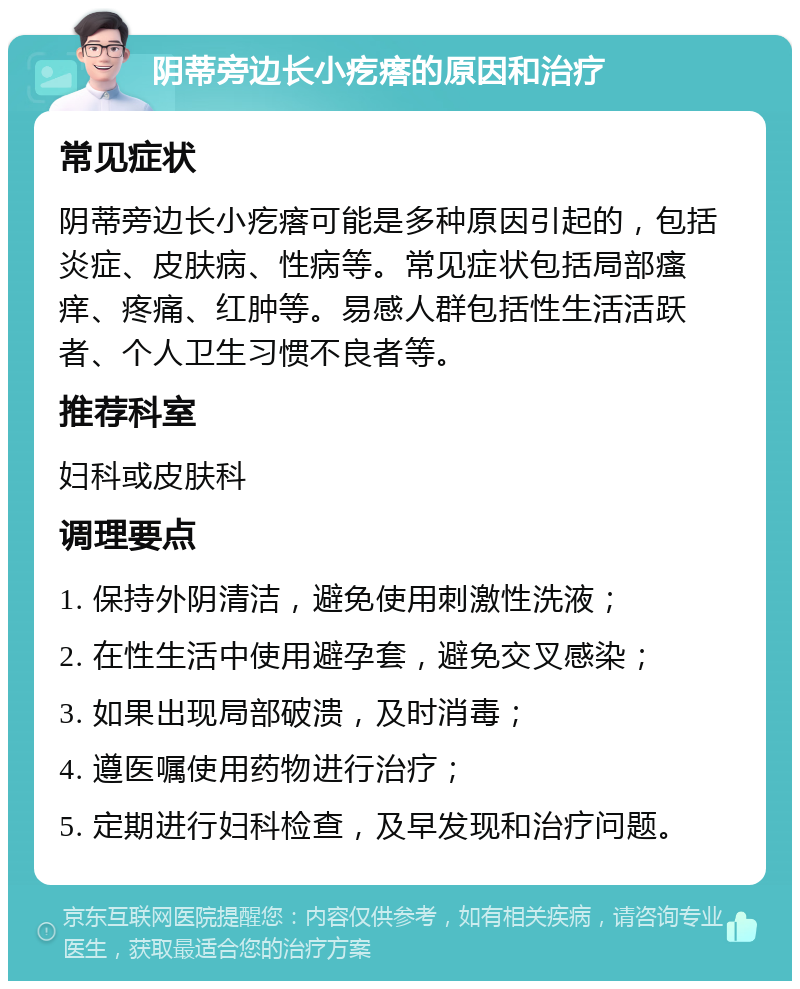 阴蒂旁边长小疙瘩的原因和治疗 常见症状 阴蒂旁边长小疙瘩可能是多种原因引起的，包括炎症、皮肤病、性病等。常见症状包括局部瘙痒、疼痛、红肿等。易感人群包括性生活活跃者、个人卫生习惯不良者等。 推荐科室 妇科或皮肤科 调理要点 1. 保持外阴清洁，避免使用刺激性洗液； 2. 在性生活中使用避孕套，避免交叉感染； 3. 如果出现局部破溃，及时消毒； 4. 遵医嘱使用药物进行治疗； 5. 定期进行妇科检查，及早发现和治疗问题。