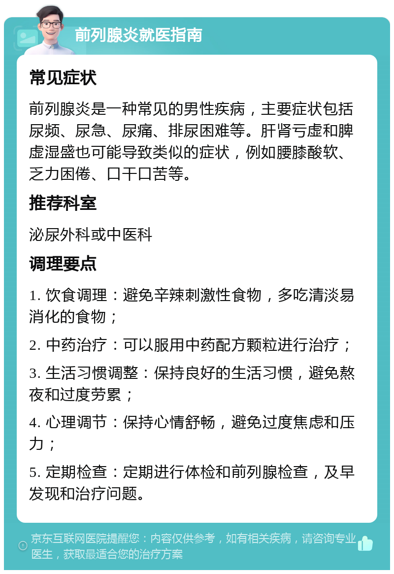 前列腺炎就医指南 常见症状 前列腺炎是一种常见的男性疾病，主要症状包括尿频、尿急、尿痛、排尿困难等。肝肾亏虚和脾虚湿盛也可能导致类似的症状，例如腰膝酸软、乏力困倦、口干口苦等。 推荐科室 泌尿外科或中医科 调理要点 1. 饮食调理：避免辛辣刺激性食物，多吃清淡易消化的食物； 2. 中药治疗：可以服用中药配方颗粒进行治疗； 3. 生活习惯调整：保持良好的生活习惯，避免熬夜和过度劳累； 4. 心理调节：保持心情舒畅，避免过度焦虑和压力； 5. 定期检查：定期进行体检和前列腺检查，及早发现和治疗问题。