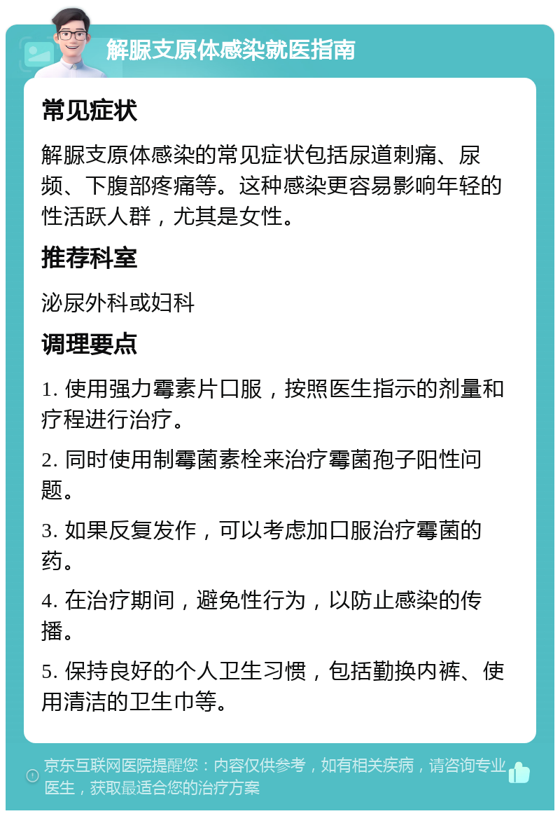 解脲支原体感染就医指南 常见症状 解脲支原体感染的常见症状包括尿道刺痛、尿频、下腹部疼痛等。这种感染更容易影响年轻的性活跃人群，尤其是女性。 推荐科室 泌尿外科或妇科 调理要点 1. 使用强力霉素片口服，按照医生指示的剂量和疗程进行治疗。 2. 同时使用制霉菌素栓来治疗霉菌孢子阳性问题。 3. 如果反复发作，可以考虑加口服治疗霉菌的药。 4. 在治疗期间，避免性行为，以防止感染的传播。 5. 保持良好的个人卫生习惯，包括勤换内裤、使用清洁的卫生巾等。