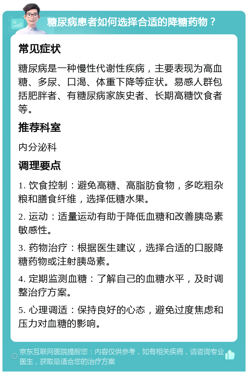 糖尿病患者如何选择合适的降糖药物？ 常见症状 糖尿病是一种慢性代谢性疾病，主要表现为高血糖、多尿、口渴、体重下降等症状。易感人群包括肥胖者、有糖尿病家族史者、长期高糖饮食者等。 推荐科室 内分泌科 调理要点 1. 饮食控制：避免高糖、高脂肪食物，多吃粗杂粮和膳食纤维，选择低糖水果。 2. 运动：适量运动有助于降低血糖和改善胰岛素敏感性。 3. 药物治疗：根据医生建议，选择合适的口服降糖药物或注射胰岛素。 4. 定期监测血糖：了解自己的血糖水平，及时调整治疗方案。 5. 心理调适：保持良好的心态，避免过度焦虑和压力对血糖的影响。