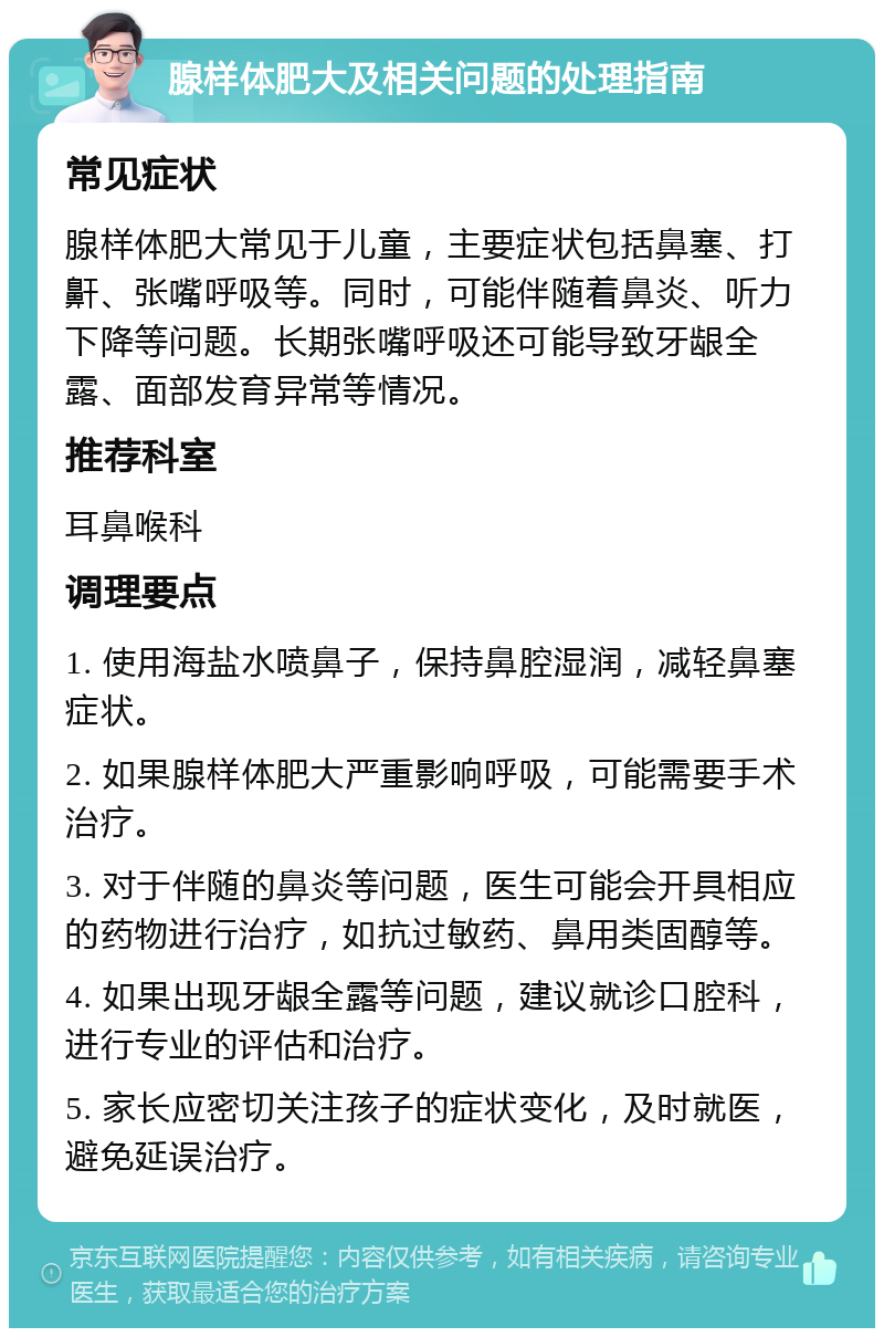 腺样体肥大及相关问题的处理指南 常见症状 腺样体肥大常见于儿童，主要症状包括鼻塞、打鼾、张嘴呼吸等。同时，可能伴随着鼻炎、听力下降等问题。长期张嘴呼吸还可能导致牙龈全露、面部发育异常等情况。 推荐科室 耳鼻喉科 调理要点 1. 使用海盐水喷鼻子，保持鼻腔湿润，减轻鼻塞症状。 2. 如果腺样体肥大严重影响呼吸，可能需要手术治疗。 3. 对于伴随的鼻炎等问题，医生可能会开具相应的药物进行治疗，如抗过敏药、鼻用类固醇等。 4. 如果出现牙龈全露等问题，建议就诊口腔科，进行专业的评估和治疗。 5. 家长应密切关注孩子的症状变化，及时就医，避免延误治疗。