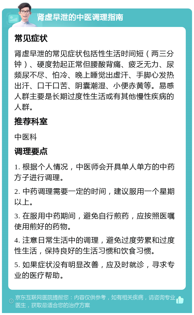 肾虚早泄的中医调理指南 常见症状 肾虚早泄的常见症状包括性生活时间短（两三分钟）、硬度勃起正常但腰酸背痛、疲乏无力、尿频尿不尽、怕冷、晚上睡觉出虚汗、手脚心发热出汗、口干口苦、阴囊潮湿、小便赤黄等。易感人群主要是长期过度性生活或有其他慢性疾病的人群。 推荐科室 中医科 调理要点 1. 根据个人情况，中医师会开具单人单方的中药方子进行调理。 2. 中药调理需要一定的时间，建议服用一个星期以上。 3. 在服用中药期间，避免自行煎药，应按照医嘱使用煎好的药物。 4. 注意日常生活中的调理，避免过度劳累和过度性生活，保持良好的生活习惯和饮食习惯。 5. 如果症状没有明显改善，应及时就诊，寻求专业的医疗帮助。