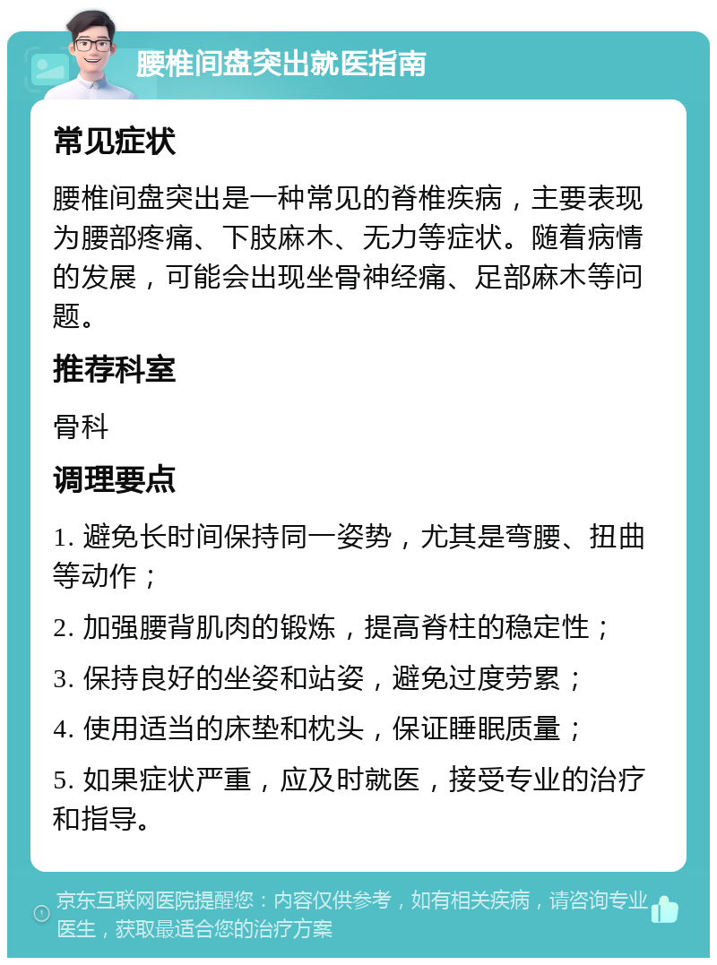 腰椎间盘突出就医指南 常见症状 腰椎间盘突出是一种常见的脊椎疾病，主要表现为腰部疼痛、下肢麻木、无力等症状。随着病情的发展，可能会出现坐骨神经痛、足部麻木等问题。 推荐科室 骨科 调理要点 1. 避免长时间保持同一姿势，尤其是弯腰、扭曲等动作； 2. 加强腰背肌肉的锻炼，提高脊柱的稳定性； 3. 保持良好的坐姿和站姿，避免过度劳累； 4. 使用适当的床垫和枕头，保证睡眠质量； 5. 如果症状严重，应及时就医，接受专业的治疗和指导。