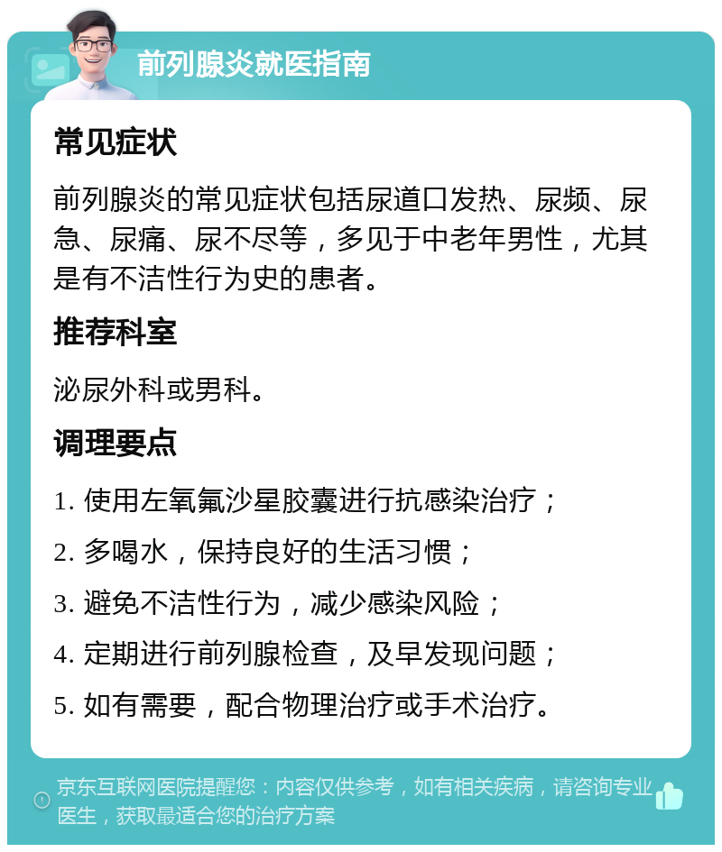 前列腺炎就医指南 常见症状 前列腺炎的常见症状包括尿道口发热、尿频、尿急、尿痛、尿不尽等，多见于中老年男性，尤其是有不洁性行为史的患者。 推荐科室 泌尿外科或男科。 调理要点 1. 使用左氧氟沙星胶囊进行抗感染治疗； 2. 多喝水，保持良好的生活习惯； 3. 避免不洁性行为，减少感染风险； 4. 定期进行前列腺检查，及早发现问题； 5. 如有需要，配合物理治疗或手术治疗。