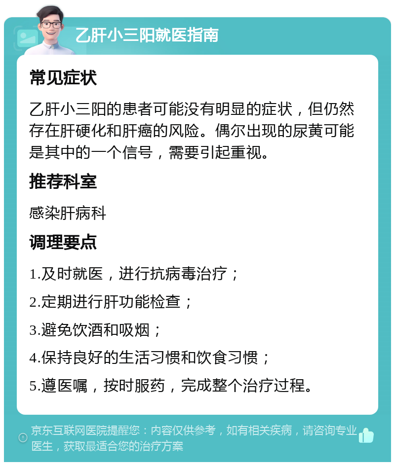 乙肝小三阳就医指南 常见症状 乙肝小三阳的患者可能没有明显的症状，但仍然存在肝硬化和肝癌的风险。偶尔出现的尿黄可能是其中的一个信号，需要引起重视。 推荐科室 感染肝病科 调理要点 1.及时就医，进行抗病毒治疗； 2.定期进行肝功能检查； 3.避免饮酒和吸烟； 4.保持良好的生活习惯和饮食习惯； 5.遵医嘱，按时服药，完成整个治疗过程。