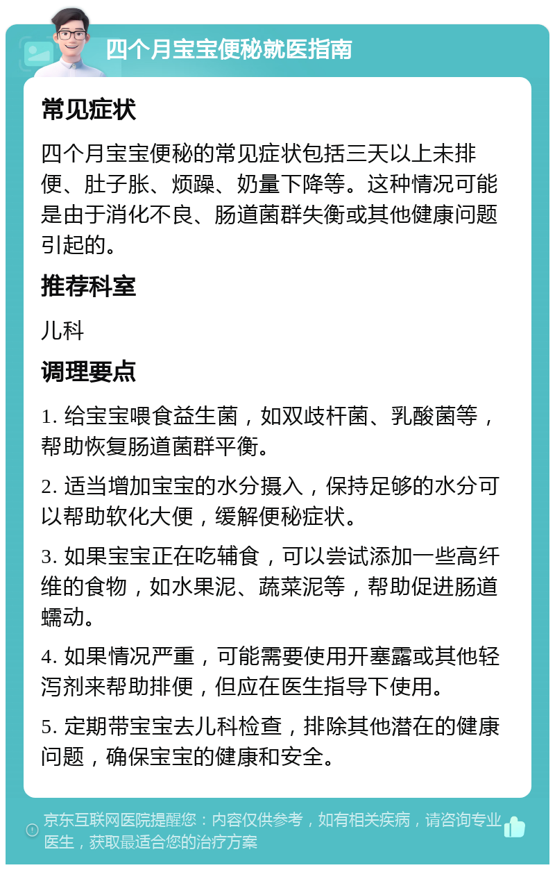 四个月宝宝便秘就医指南 常见症状 四个月宝宝便秘的常见症状包括三天以上未排便、肚子胀、烦躁、奶量下降等。这种情况可能是由于消化不良、肠道菌群失衡或其他健康问题引起的。 推荐科室 儿科 调理要点 1. 给宝宝喂食益生菌，如双歧杆菌、乳酸菌等，帮助恢复肠道菌群平衡。 2. 适当增加宝宝的水分摄入，保持足够的水分可以帮助软化大便，缓解便秘症状。 3. 如果宝宝正在吃辅食，可以尝试添加一些高纤维的食物，如水果泥、蔬菜泥等，帮助促进肠道蠕动。 4. 如果情况严重，可能需要使用开塞露或其他轻泻剂来帮助排便，但应在医生指导下使用。 5. 定期带宝宝去儿科检查，排除其他潜在的健康问题，确保宝宝的健康和安全。