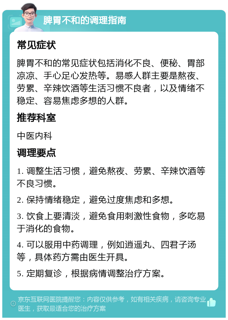 脾胃不和的调理指南 常见症状 脾胃不和的常见症状包括消化不良、便秘、胃部凉凉、手心足心发热等。易感人群主要是熬夜、劳累、辛辣饮酒等生活习惯不良者，以及情绪不稳定、容易焦虑多想的人群。 推荐科室 中医内科 调理要点 1. 调整生活习惯，避免熬夜、劳累、辛辣饮酒等不良习惯。 2. 保持情绪稳定，避免过度焦虑和多想。 3. 饮食上要清淡，避免食用刺激性食物，多吃易于消化的食物。 4. 可以服用中药调理，例如逍遥丸、四君子汤等，具体药方需由医生开具。 5. 定期复诊，根据病情调整治疗方案。