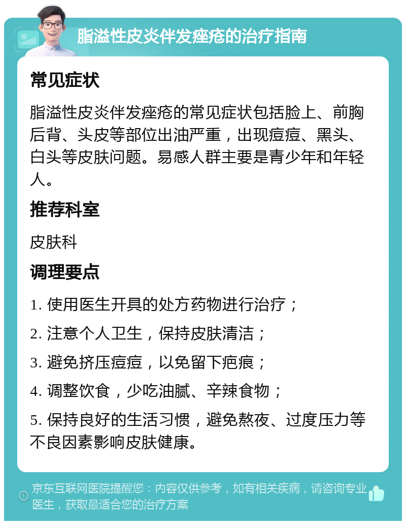 脂溢性皮炎伴发痤疮的治疗指南 常见症状 脂溢性皮炎伴发痤疮的常见症状包括脸上、前胸后背、头皮等部位出油严重，出现痘痘、黑头、白头等皮肤问题。易感人群主要是青少年和年轻人。 推荐科室 皮肤科 调理要点 1. 使用医生开具的处方药物进行治疗； 2. 注意个人卫生，保持皮肤清洁； 3. 避免挤压痘痘，以免留下疤痕； 4. 调整饮食，少吃油腻、辛辣食物； 5. 保持良好的生活习惯，避免熬夜、过度压力等不良因素影响皮肤健康。