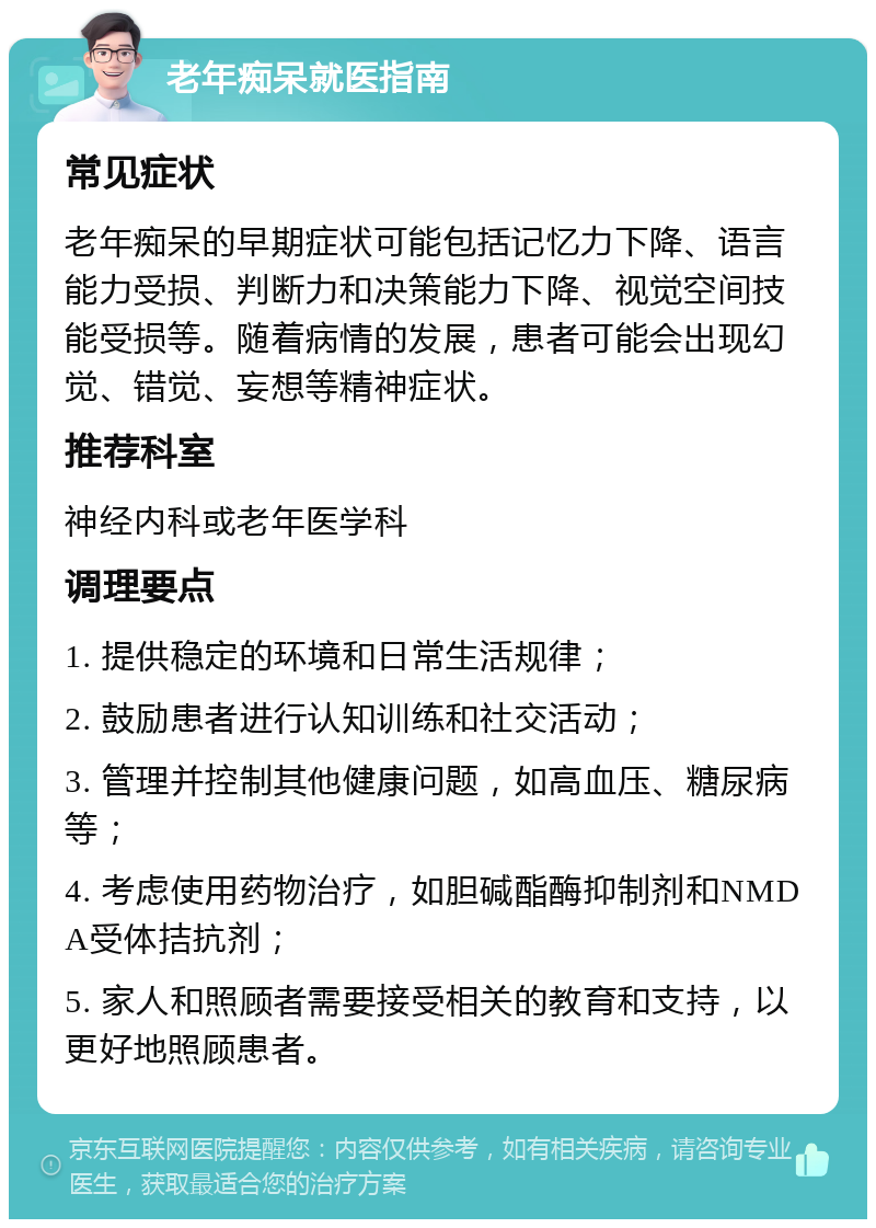 老年痴呆就医指南 常见症状 老年痴呆的早期症状可能包括记忆力下降、语言能力受损、判断力和决策能力下降、视觉空间技能受损等。随着病情的发展，患者可能会出现幻觉、错觉、妄想等精神症状。 推荐科室 神经内科或老年医学科 调理要点 1. 提供稳定的环境和日常生活规律； 2. 鼓励患者进行认知训练和社交活动； 3. 管理并控制其他健康问题，如高血压、糖尿病等； 4. 考虑使用药物治疗，如胆碱酯酶抑制剂和NMDA受体拮抗剂； 5. 家人和照顾者需要接受相关的教育和支持，以更好地照顾患者。