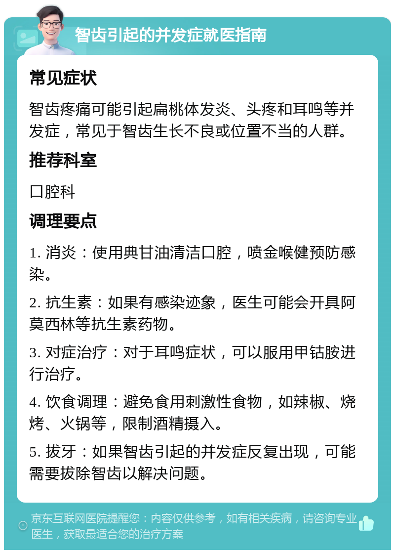 智齿引起的并发症就医指南 常见症状 智齿疼痛可能引起扁桃体发炎、头疼和耳鸣等并发症，常见于智齿生长不良或位置不当的人群。 推荐科室 口腔科 调理要点 1. 消炎：使用典甘油清洁口腔，喷金喉健预防感染。 2. 抗生素：如果有感染迹象，医生可能会开具阿莫西林等抗生素药物。 3. 对症治疗：对于耳鸣症状，可以服用甲钴胺进行治疗。 4. 饮食调理：避免食用刺激性食物，如辣椒、烧烤、火锅等，限制酒精摄入。 5. 拔牙：如果智齿引起的并发症反复出现，可能需要拔除智齿以解决问题。