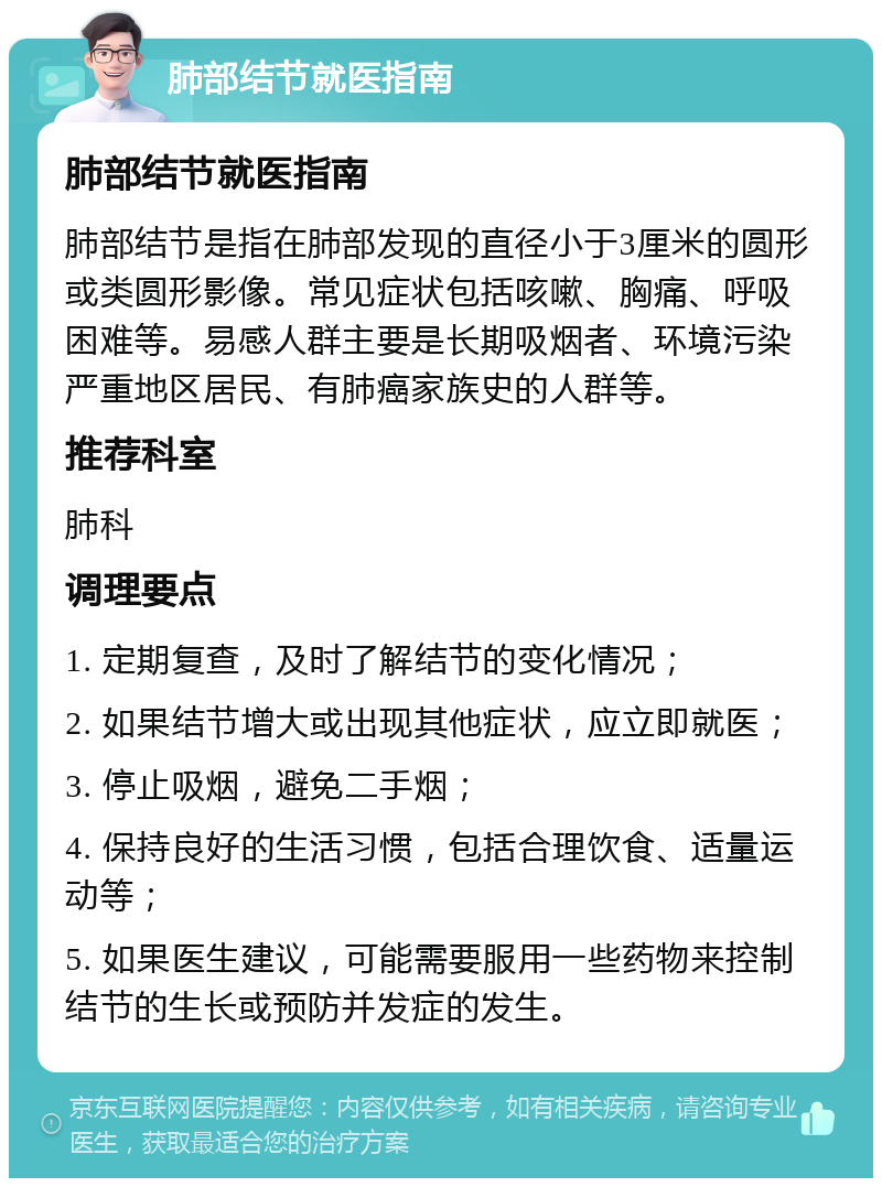 肺部结节就医指南 肺部结节就医指南 肺部结节是指在肺部发现的直径小于3厘米的圆形或类圆形影像。常见症状包括咳嗽、胸痛、呼吸困难等。易感人群主要是长期吸烟者、环境污染严重地区居民、有肺癌家族史的人群等。 推荐科室 肺科 调理要点 1. 定期复查，及时了解结节的变化情况； 2. 如果结节增大或出现其他症状，应立即就医； 3. 停止吸烟，避免二手烟； 4. 保持良好的生活习惯，包括合理饮食、适量运动等； 5. 如果医生建议，可能需要服用一些药物来控制结节的生长或预防并发症的发生。