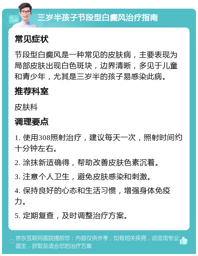 三岁半孩子节段型白癜风治疗指南 常见症状 节段型白癜风是一种常见的皮肤病，主要表现为局部皮肤出现白色斑块，边界清晰，多见于儿童和青少年，尤其是三岁半的孩子易感染此病。 推荐科室 皮肤科 调理要点 1. 使用308照射治疗，建议每天一次，照射时间约十分钟左右。 2. 涂抹新适确得，帮助改善皮肤色素沉着。 3. 注意个人卫生，避免皮肤感染和刺激。 4. 保持良好的心态和生活习惯，增强身体免疫力。 5. 定期复查，及时调整治疗方案。