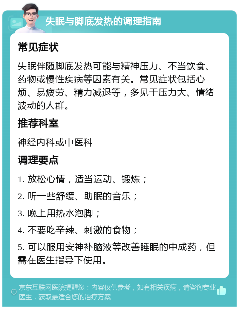 失眠与脚底发热的调理指南 常见症状 失眠伴随脚底发热可能与精神压力、不当饮食、药物或慢性疾病等因素有关。常见症状包括心烦、易疲劳、精力减退等，多见于压力大、情绪波动的人群。 推荐科室 神经内科或中医科 调理要点 1. 放松心情，适当运动、锻炼； 2. 听一些舒缓、助眠的音乐； 3. 晚上用热水泡脚； 4. 不要吃辛辣、刺激的食物； 5. 可以服用安神补脑液等改善睡眠的中成药，但需在医生指导下使用。