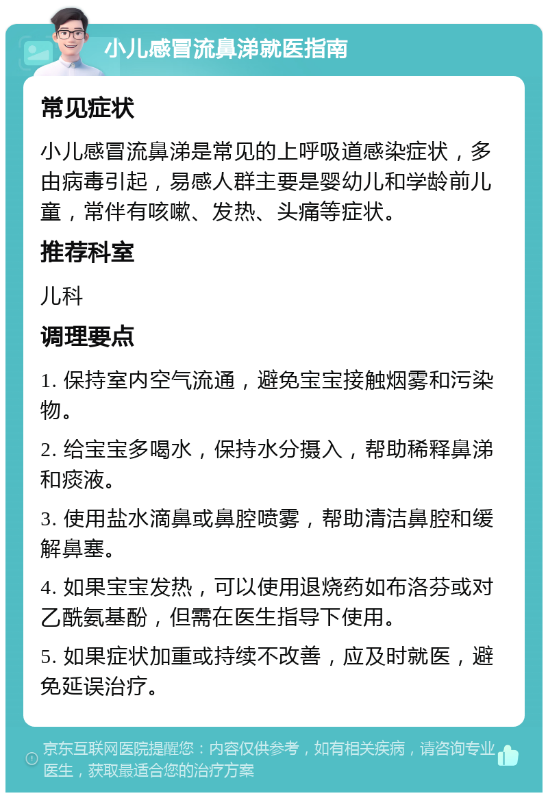 小儿感冒流鼻涕就医指南 常见症状 小儿感冒流鼻涕是常见的上呼吸道感染症状，多由病毒引起，易感人群主要是婴幼儿和学龄前儿童，常伴有咳嗽、发热、头痛等症状。 推荐科室 儿科 调理要点 1. 保持室内空气流通，避免宝宝接触烟雾和污染物。 2. 给宝宝多喝水，保持水分摄入，帮助稀释鼻涕和痰液。 3. 使用盐水滴鼻或鼻腔喷雾，帮助清洁鼻腔和缓解鼻塞。 4. 如果宝宝发热，可以使用退烧药如布洛芬或对乙酰氨基酚，但需在医生指导下使用。 5. 如果症状加重或持续不改善，应及时就医，避免延误治疗。