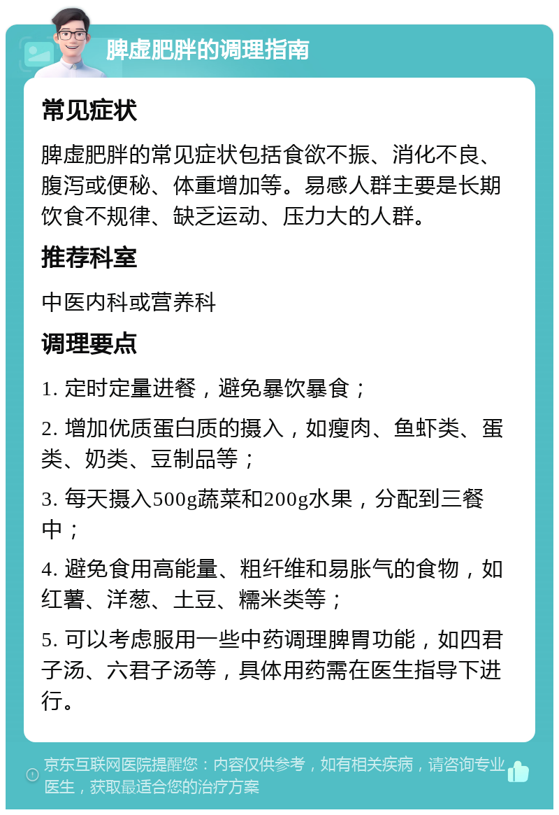 脾虚肥胖的调理指南 常见症状 脾虚肥胖的常见症状包括食欲不振、消化不良、腹泻或便秘、体重增加等。易感人群主要是长期饮食不规律、缺乏运动、压力大的人群。 推荐科室 中医内科或营养科 调理要点 1. 定时定量进餐，避免暴饮暴食； 2. 增加优质蛋白质的摄入，如瘦肉、鱼虾类、蛋类、奶类、豆制品等； 3. 每天摄入500g蔬菜和200g水果，分配到三餐中； 4. 避免食用高能量、粗纤维和易胀气的食物，如红薯、洋葱、土豆、糯米类等； 5. 可以考虑服用一些中药调理脾胃功能，如四君子汤、六君子汤等，具体用药需在医生指导下进行。