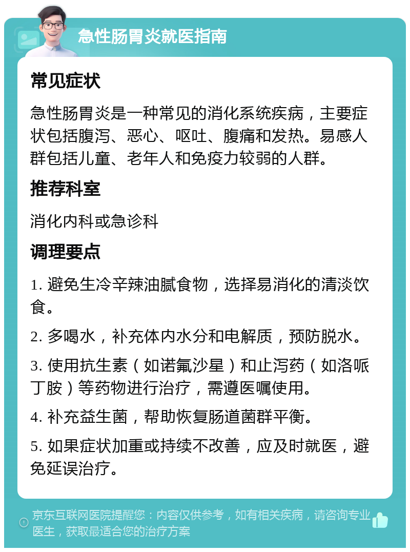 急性肠胃炎就医指南 常见症状 急性肠胃炎是一种常见的消化系统疾病，主要症状包括腹泻、恶心、呕吐、腹痛和发热。易感人群包括儿童、老年人和免疫力较弱的人群。 推荐科室 消化内科或急诊科 调理要点 1. 避免生冷辛辣油腻食物，选择易消化的清淡饮食。 2. 多喝水，补充体内水分和电解质，预防脱水。 3. 使用抗生素（如诺氟沙星）和止泻药（如洛哌丁胺）等药物进行治疗，需遵医嘱使用。 4. 补充益生菌，帮助恢复肠道菌群平衡。 5. 如果症状加重或持续不改善，应及时就医，避免延误治疗。