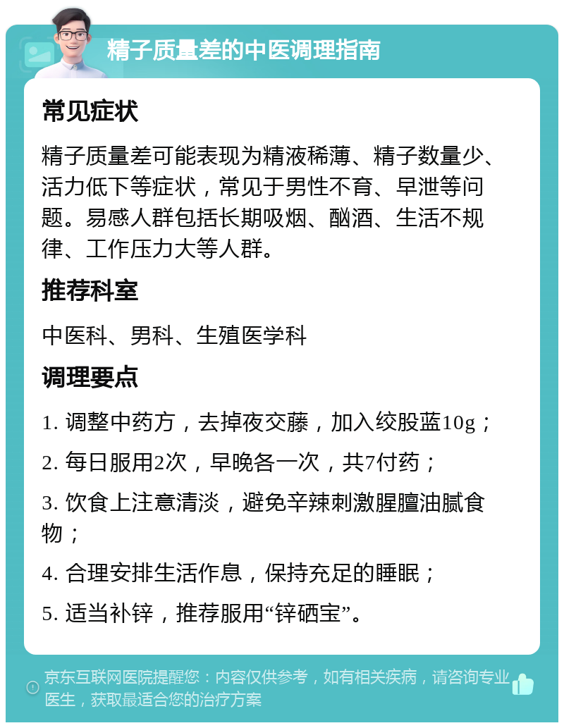 精子质量差的中医调理指南 常见症状 精子质量差可能表现为精液稀薄、精子数量少、活力低下等症状，常见于男性不育、早泄等问题。易感人群包括长期吸烟、酗酒、生活不规律、工作压力大等人群。 推荐科室 中医科、男科、生殖医学科 调理要点 1. 调整中药方，去掉夜交藤，加入绞股蓝10g； 2. 每日服用2次，早晚各一次，共7付药； 3. 饮食上注意清淡，避免辛辣刺激腥膻油腻食物； 4. 合理安排生活作息，保持充足的睡眠； 5. 适当补锌，推荐服用“锌硒宝”。