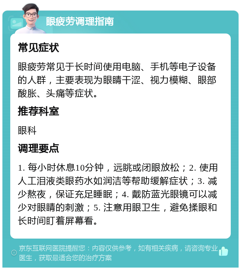 眼疲劳调理指南 常见症状 眼疲劳常见于长时间使用电脑、手机等电子设备的人群，主要表现为眼睛干涩、视力模糊、眼部酸胀、头痛等症状。 推荐科室 眼科 调理要点 1. 每小时休息10分钟，远眺或闭眼放松；2. 使用人工泪液类眼药水如润洁等帮助缓解症状；3. 减少熬夜，保证充足睡眠；4. 戴防蓝光眼镜可以减少对眼睛的刺激；5. 注意用眼卫生，避免揉眼和长时间盯着屏幕看。