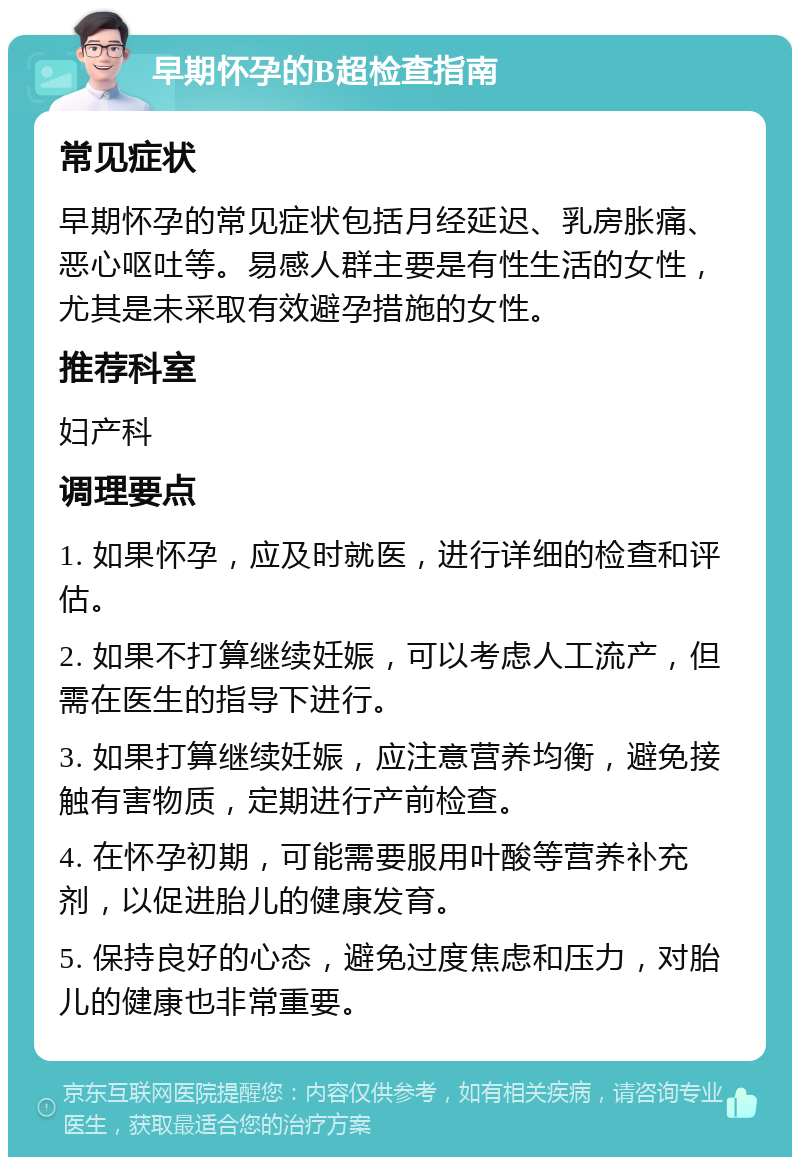 早期怀孕的B超检查指南 常见症状 早期怀孕的常见症状包括月经延迟、乳房胀痛、恶心呕吐等。易感人群主要是有性生活的女性，尤其是未采取有效避孕措施的女性。 推荐科室 妇产科 调理要点 1. 如果怀孕，应及时就医，进行详细的检查和评估。 2. 如果不打算继续妊娠，可以考虑人工流产，但需在医生的指导下进行。 3. 如果打算继续妊娠，应注意营养均衡，避免接触有害物质，定期进行产前检查。 4. 在怀孕初期，可能需要服用叶酸等营养补充剂，以促进胎儿的健康发育。 5. 保持良好的心态，避免过度焦虑和压力，对胎儿的健康也非常重要。