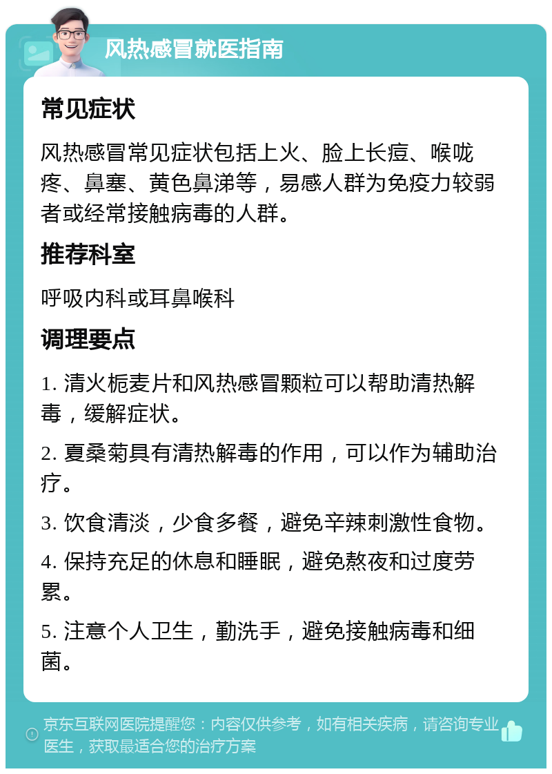 风热感冒就医指南 常见症状 风热感冒常见症状包括上火、脸上长痘、喉咙疼、鼻塞、黄色鼻涕等，易感人群为免疫力较弱者或经常接触病毒的人群。 推荐科室 呼吸内科或耳鼻喉科 调理要点 1. 清火栀麦片和风热感冒颗粒可以帮助清热解毒，缓解症状。 2. 夏桑菊具有清热解毒的作用，可以作为辅助治疗。 3. 饮食清淡，少食多餐，避免辛辣刺激性食物。 4. 保持充足的休息和睡眠，避免熬夜和过度劳累。 5. 注意个人卫生，勤洗手，避免接触病毒和细菌。