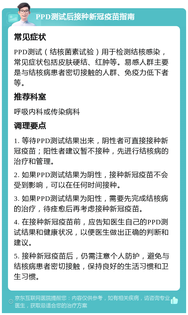 PPD测试后接种新冠疫苗指南 常见症状 PPD测试（结核菌素试验）用于检测结核感染，常见症状包括皮肤硬结、红肿等。易感人群主要是与结核病患者密切接触的人群、免疫力低下者等。 推荐科室 呼吸内科或传染病科 调理要点 1. 等待PPD测试结果出来，阴性者可直接接种新冠疫苗；阳性者建议暂不接种，先进行结核病的治疗和管理。 2. 如果PPD测试结果为阴性，接种新冠疫苗不会受到影响，可以在任何时间接种。 3. 如果PPD测试结果为阳性，需要先完成结核病的治疗，待痊愈后再考虑接种新冠疫苗。 4. 在接种新冠疫苗前，应告知医生自己的PPD测试结果和健康状况，以便医生做出正确的判断和建议。 5. 接种新冠疫苗后，仍需注意个人防护，避免与结核病患者密切接触，保持良好的生活习惯和卫生习惯。