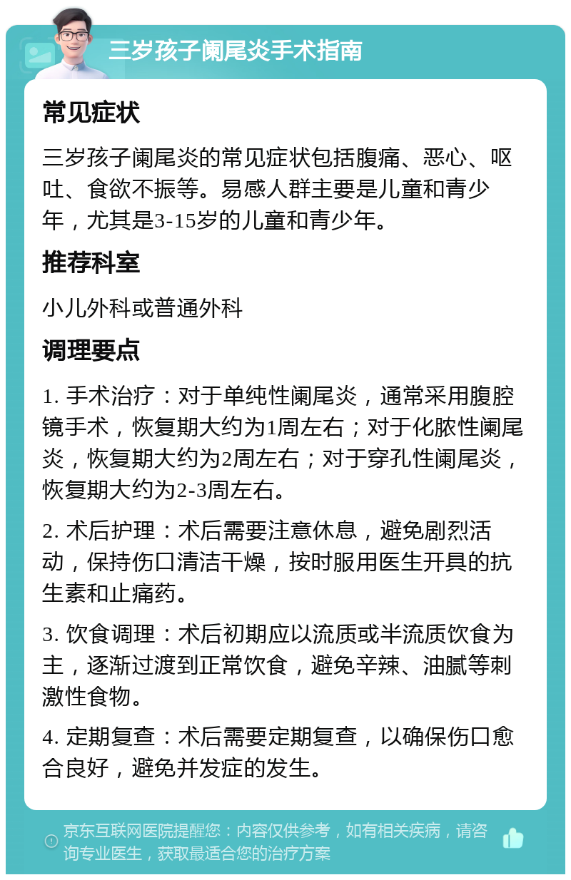 三岁孩子阑尾炎手术指南 常见症状 三岁孩子阑尾炎的常见症状包括腹痛、恶心、呕吐、食欲不振等。易感人群主要是儿童和青少年，尤其是3-15岁的儿童和青少年。 推荐科室 小儿外科或普通外科 调理要点 1. 手术治疗：对于单纯性阑尾炎，通常采用腹腔镜手术，恢复期大约为1周左右；对于化脓性阑尾炎，恢复期大约为2周左右；对于穿孔性阑尾炎，恢复期大约为2-3周左右。 2. 术后护理：术后需要注意休息，避免剧烈活动，保持伤口清洁干燥，按时服用医生开具的抗生素和止痛药。 3. 饮食调理：术后初期应以流质或半流质饮食为主，逐渐过渡到正常饮食，避免辛辣、油腻等刺激性食物。 4. 定期复查：术后需要定期复查，以确保伤口愈合良好，避免并发症的发生。