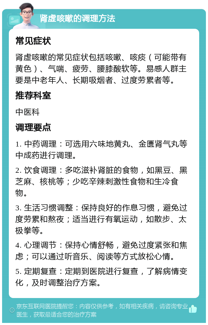 肾虚咳嗽的调理方法 常见症状 肾虚咳嗽的常见症状包括咳嗽、咳痰（可能带有黄色）、气喘、疲劳、腰膝酸软等。易感人群主要是中老年人、长期吸烟者、过度劳累者等。 推荐科室 中医科 调理要点 1. 中药调理：可选用六味地黄丸、金匮肾气丸等中成药进行调理。 2. 饮食调理：多吃滋补肾脏的食物，如黑豆、黑芝麻、核桃等；少吃辛辣刺激性食物和生冷食物。 3. 生活习惯调整：保持良好的作息习惯，避免过度劳累和熬夜；适当进行有氧运动，如散步、太极拳等。 4. 心理调节：保持心情舒畅，避免过度紧张和焦虑；可以通过听音乐、阅读等方式放松心情。 5. 定期复查：定期到医院进行复查，了解病情变化，及时调整治疗方案。