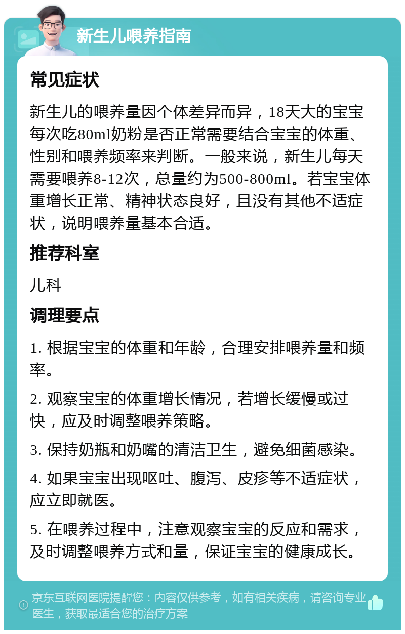 新生儿喂养指南 常见症状 新生儿的喂养量因个体差异而异，18天大的宝宝每次吃80ml奶粉是否正常需要结合宝宝的体重、性别和喂养频率来判断。一般来说，新生儿每天需要喂养8-12次，总量约为500-800ml。若宝宝体重增长正常、精神状态良好，且没有其他不适症状，说明喂养量基本合适。 推荐科室 儿科 调理要点 1. 根据宝宝的体重和年龄，合理安排喂养量和频率。 2. 观察宝宝的体重增长情况，若增长缓慢或过快，应及时调整喂养策略。 3. 保持奶瓶和奶嘴的清洁卫生，避免细菌感染。 4. 如果宝宝出现呕吐、腹泻、皮疹等不适症状，应立即就医。 5. 在喂养过程中，注意观察宝宝的反应和需求，及时调整喂养方式和量，保证宝宝的健康成长。