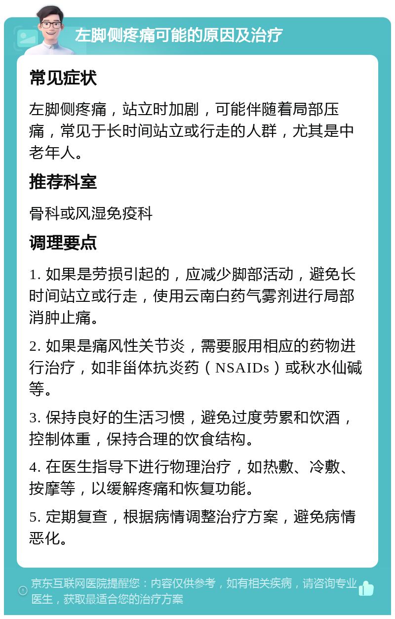 左脚侧疼痛可能的原因及治疗 常见症状 左脚侧疼痛，站立时加剧，可能伴随着局部压痛，常见于长时间站立或行走的人群，尤其是中老年人。 推荐科室 骨科或风湿免疫科 调理要点 1. 如果是劳损引起的，应减少脚部活动，避免长时间站立或行走，使用云南白药气雾剂进行局部消肿止痛。 2. 如果是痛风性关节炎，需要服用相应的药物进行治疗，如非甾体抗炎药（NSAIDs）或秋水仙碱等。 3. 保持良好的生活习惯，避免过度劳累和饮酒，控制体重，保持合理的饮食结构。 4. 在医生指导下进行物理治疗，如热敷、冷敷、按摩等，以缓解疼痛和恢复功能。 5. 定期复查，根据病情调整治疗方案，避免病情恶化。