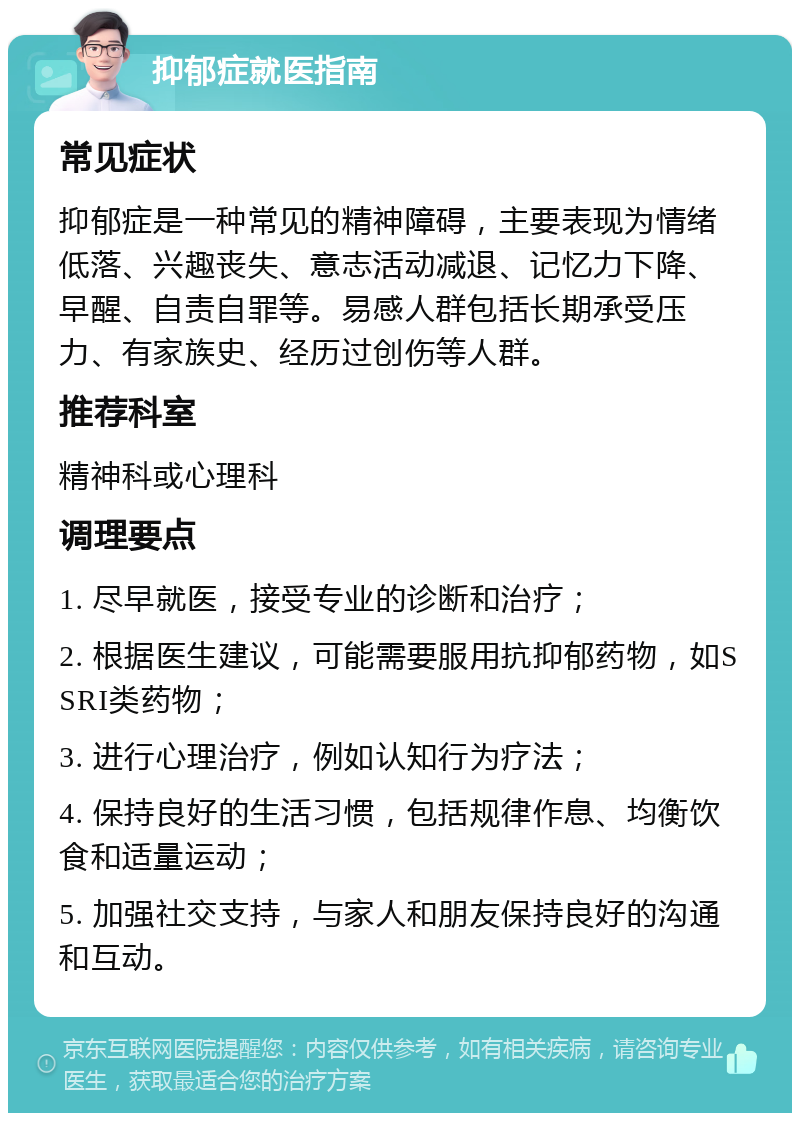 抑郁症就医指南 常见症状 抑郁症是一种常见的精神障碍，主要表现为情绪低落、兴趣丧失、意志活动减退、记忆力下降、早醒、自责自罪等。易感人群包括长期承受压力、有家族史、经历过创伤等人群。 推荐科室 精神科或心理科 调理要点 1. 尽早就医，接受专业的诊断和治疗； 2. 根据医生建议，可能需要服用抗抑郁药物，如SSRI类药物； 3. 进行心理治疗，例如认知行为疗法； 4. 保持良好的生活习惯，包括规律作息、均衡饮食和适量运动； 5. 加强社交支持，与家人和朋友保持良好的沟通和互动。