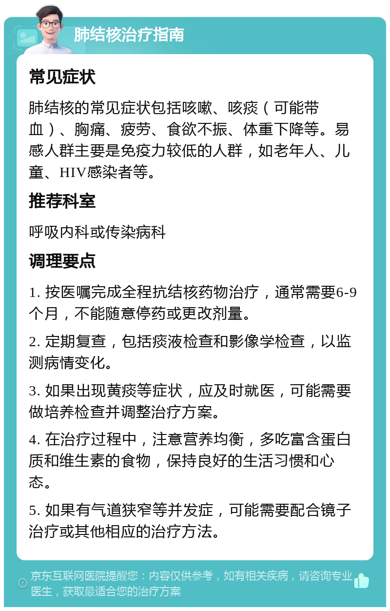 肺结核治疗指南 常见症状 肺结核的常见症状包括咳嗽、咳痰（可能带血）、胸痛、疲劳、食欲不振、体重下降等。易感人群主要是免疫力较低的人群，如老年人、儿童、HIV感染者等。 推荐科室 呼吸内科或传染病科 调理要点 1. 按医嘱完成全程抗结核药物治疗，通常需要6-9个月，不能随意停药或更改剂量。 2. 定期复查，包括痰液检查和影像学检查，以监测病情变化。 3. 如果出现黄痰等症状，应及时就医，可能需要做培养检查并调整治疗方案。 4. 在治疗过程中，注意营养均衡，多吃富含蛋白质和维生素的食物，保持良好的生活习惯和心态。 5. 如果有气道狭窄等并发症，可能需要配合镜子治疗或其他相应的治疗方法。