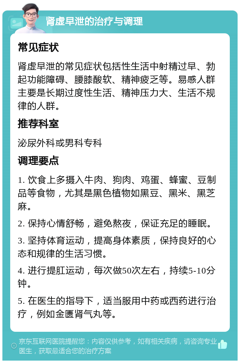 肾虚早泄的治疗与调理 常见症状 肾虚早泄的常见症状包括性生活中射精过早、勃起功能障碍、腰膝酸软、精神疲乏等。易感人群主要是长期过度性生活、精神压力大、生活不规律的人群。 推荐科室 泌尿外科或男科专科 调理要点 1. 饮食上多摄入牛肉、狗肉、鸡蛋、蜂蜜、豆制品等食物，尤其是黑色植物如黑豆、黑米、黑芝麻。 2. 保持心情舒畅，避免熬夜，保证充足的睡眠。 3. 坚持体育运动，提高身体素质，保持良好的心态和规律的生活习惯。 4. 进行提肛运动，每次做50次左右，持续5-10分钟。 5. 在医生的指导下，适当服用中药或西药进行治疗，例如金匮肾气丸等。