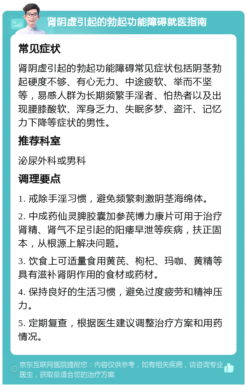 肾阴虚引起的勃起功能障碍就医指南 常见症状 肾阴虚引起的勃起功能障碍常见症状包括阴茎勃起硬度不够、有心无力、中途疲软、举而不坚等，易感人群为长期频繁手淫者、怕热者以及出现腰膝酸软、浑身乏力、失眠多梦、盗汗、记忆力下降等症状的男性。 推荐科室 泌尿外科或男科 调理要点 1. 戒除手淫习惯，避免频繁刺激阴茎海绵体。 2. 中成药仙灵脾胶囊加参芪博力康片可用于治疗肾精、肾气不足引起的阳痿早泄等疾病，扶正固本，从根源上解决问题。 3. 饮食上可适量食用黄芪、枸杞、玛咖、黄精等具有滋补肾阴作用的食材或药材。 4. 保持良好的生活习惯，避免过度疲劳和精神压力。 5. 定期复查，根据医生建议调整治疗方案和用药情况。